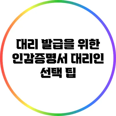 대리 발급을 위한 인감증명서 대리인 선택 팁