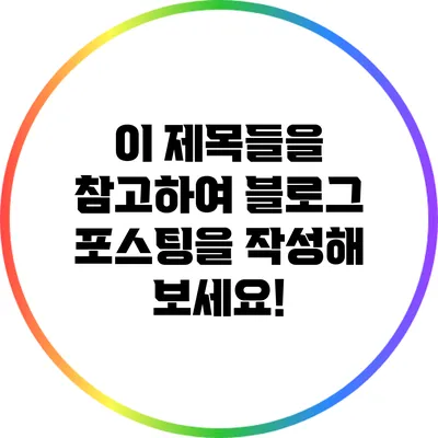 이 제목들을 참고하여 블로그 포스팅을 작성해 보세요!