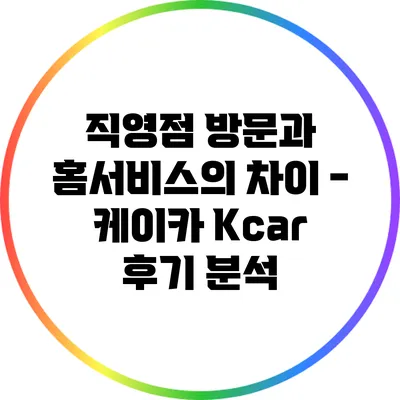 직영점 방문과 홈서비스의 차이 - 케이카 Kcar 후기 분석