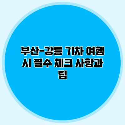 부산-강릉 기차 여행 시 필수 체크 사항과 팁