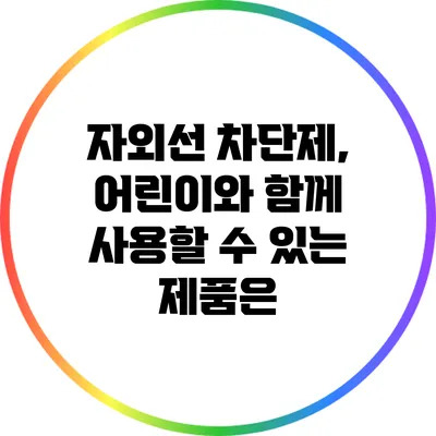 자외선 차단제, 어린이와 함께 사용할 수 있는 제품은?